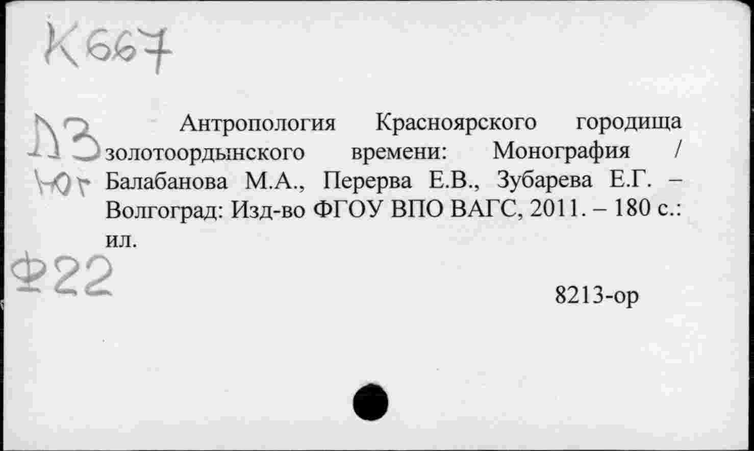 ﻿К
\ д Антропология
-*• 1 О золотоордынского
\^Q\» Балабанова М.А., Перерва Е.В., Зубарева Е.Г. -Волгоград: Изд-во ФГОУ ВПО ВАГС, 201Е — 180 с.:
Красноярского городища времени:	Монография /
ил.
Ф22
8213-ор